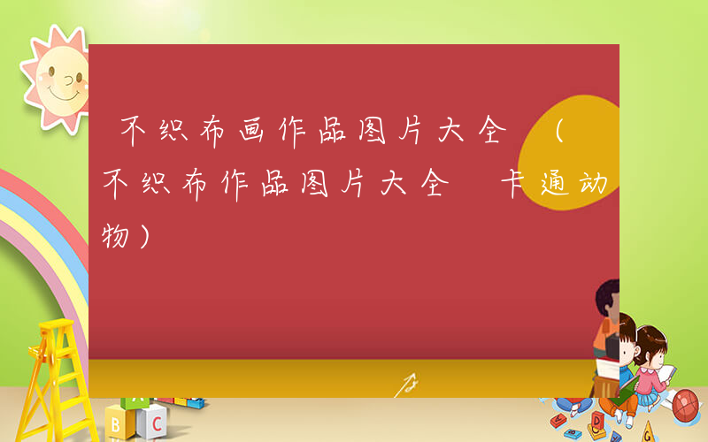 不织布画作品图片大全 (不织布作品图片大全 卡通动物)